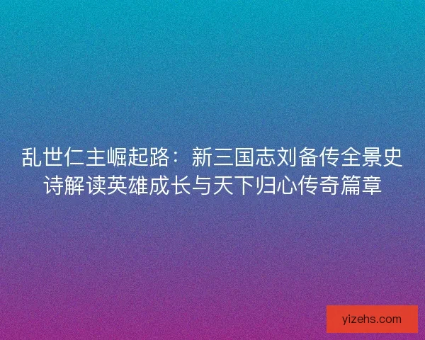 乱世仁主崛起路：新三国志刘备传全景史诗解读英雄成长与天下归心传奇篇章