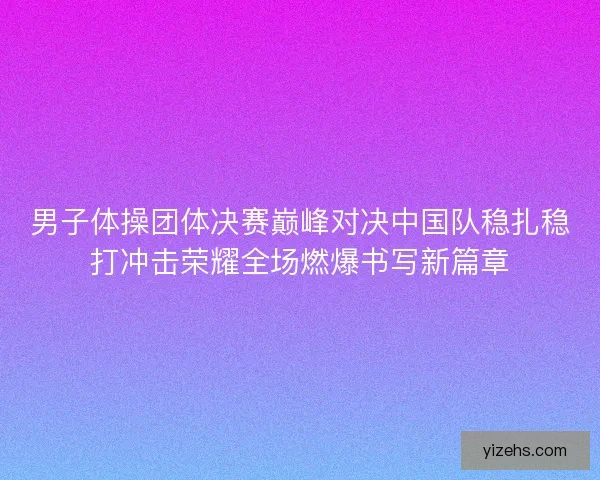 男子体操团体决赛巅峰对决中国队稳扎稳打冲击荣耀全场燃爆书写新篇章