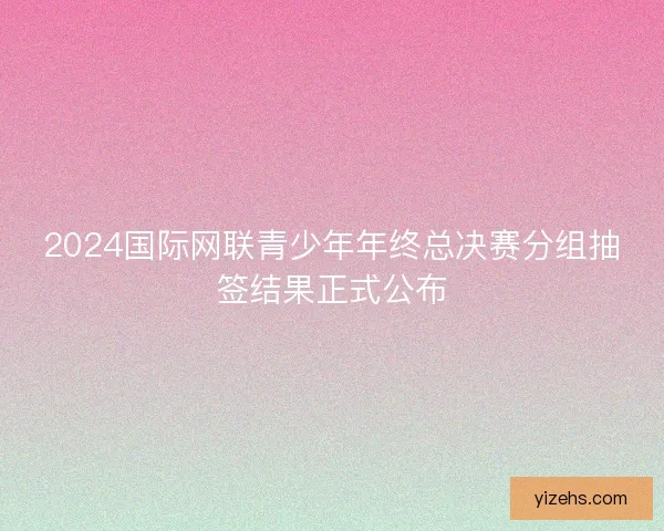2024国际网联青少年年终总决赛分组抽签结果正式公布