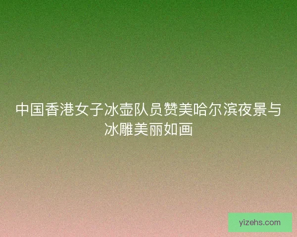 中国香港女子冰壶队员赞美哈尔滨夜景与冰雕美丽如画