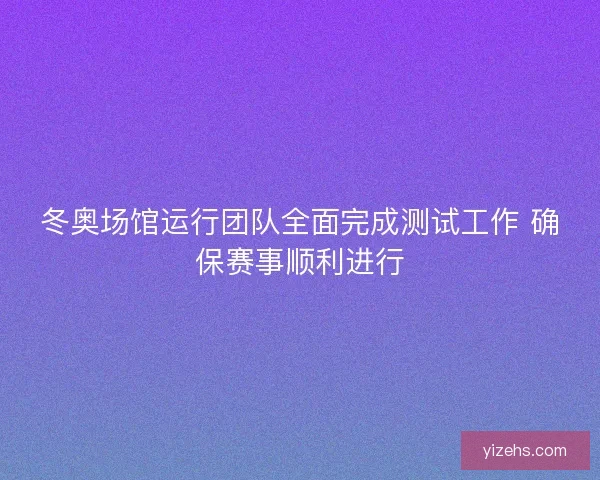冬奥场馆运行团队全面完成测试工作 确保赛事顺利进行