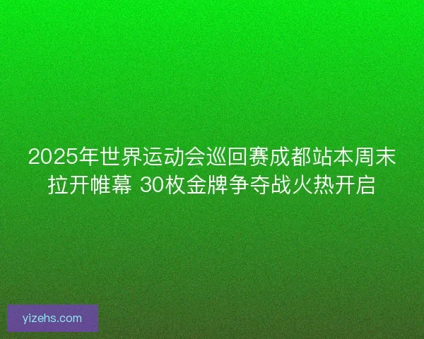 2025年世界运动会巡回赛成都站本周末拉开帷幕 30枚金牌争夺战火热开启
