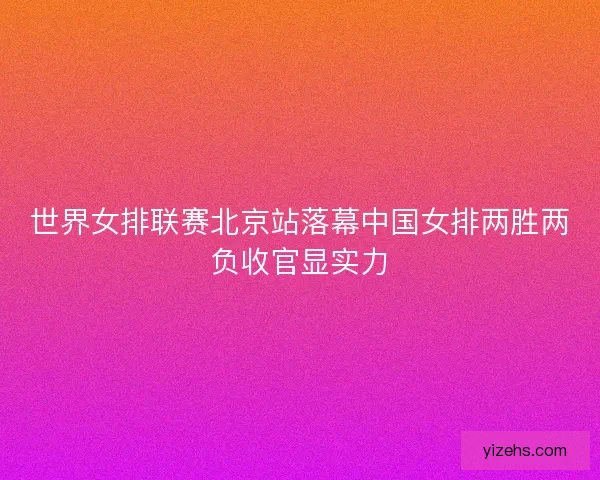 世界女排联赛北京站落幕中国女排两胜两负收官显实力