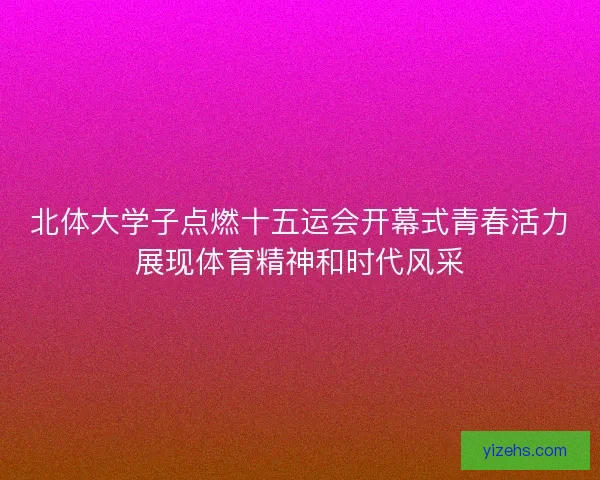 北体大学子点燃十五运会开幕式青春活力展现体育精神和时代风采
