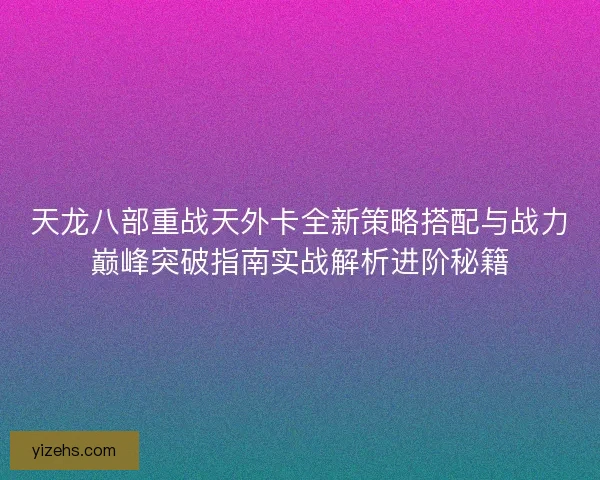 天龙八部重战天外卡全新策略搭配与战力巅峰突破指南实战解析进阶秘籍