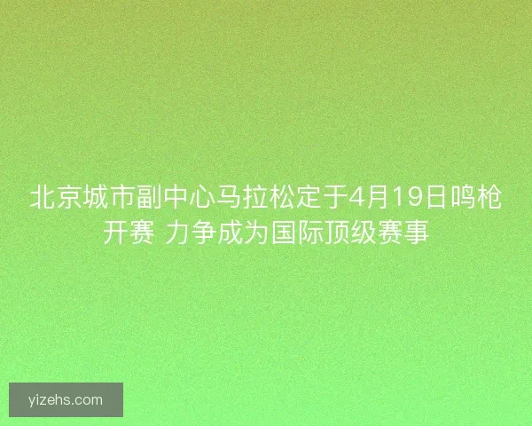 北京城市副中心马拉松定于4月19日鸣枪开赛 力争成为国际顶级赛事