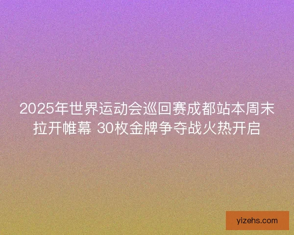 2025年世界运动会巡回赛成都站本周末拉开帷幕 30枚金牌争夺战火热开启