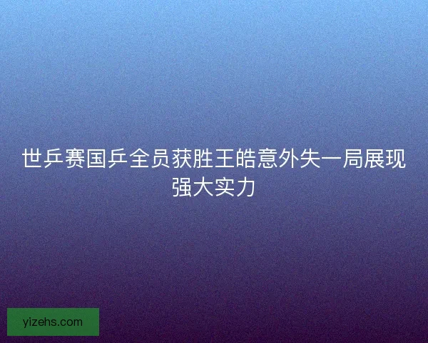 世乒赛国乒全员获胜王皓意外失一局展现强大实力