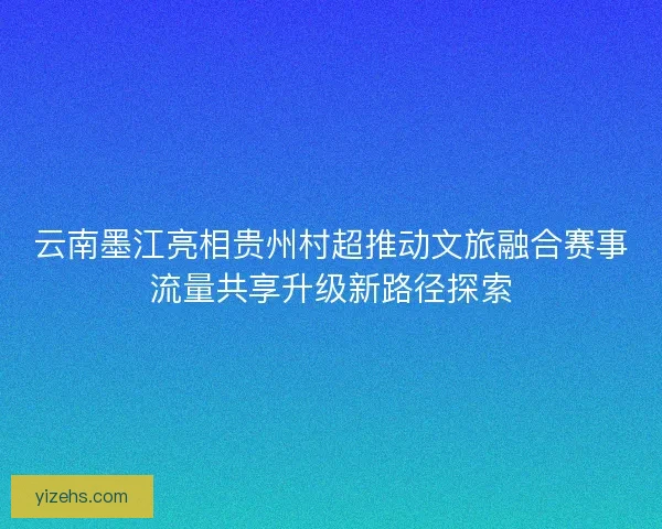 云南墨江亮相贵州村超推动文旅融合赛事流量共享升级新路径探索