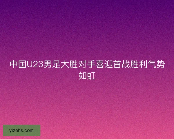 中国U23男足大胜对手喜迎首战胜利气势如虹