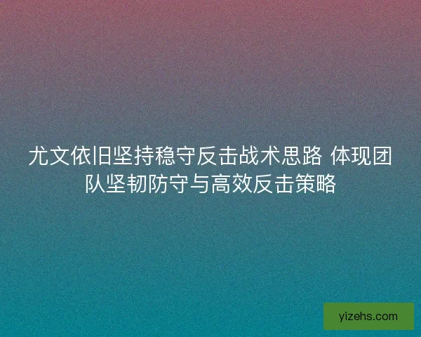 尤文依旧坚持稳守反击战术思路 体现团队坚韧防守与高效反击策略