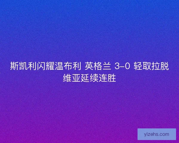 斯凯利闪耀温布利 英格兰 3-0 轻取拉脱维亚延续连胜
