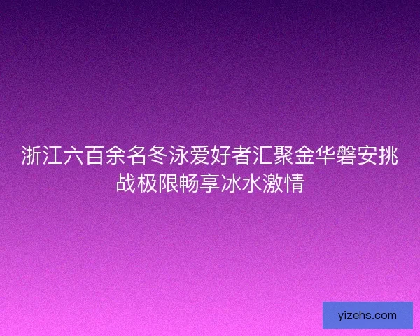 浙江六百余名冬泳爱好者汇聚金华磐安挑战极限畅享冰水激情
